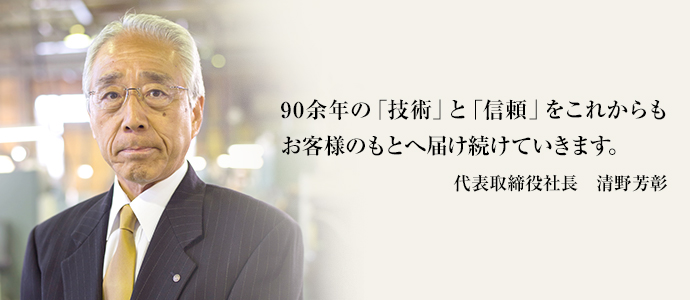 90余年の「技術」と「信頼」をこれからもお客様のもとへ届け続けていきます。代表取締役社長　清野芳彰