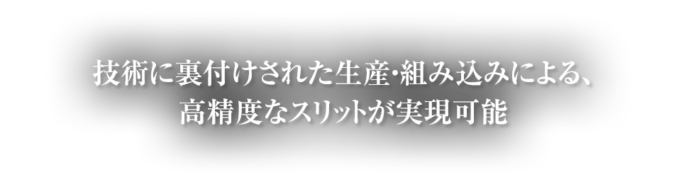 技術に裏付けされた生産・組み込みによる、高精度なスリットが実現可能