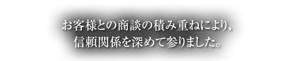 お客様との商談の積み重ねにより、信頼関係を深めて参りました。